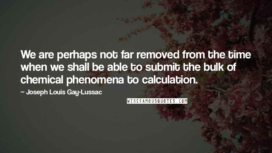 Joseph Louis Gay-Lussac Quotes: We are perhaps not far removed from the time when we shall be able to submit the bulk of chemical phenomena to calculation.