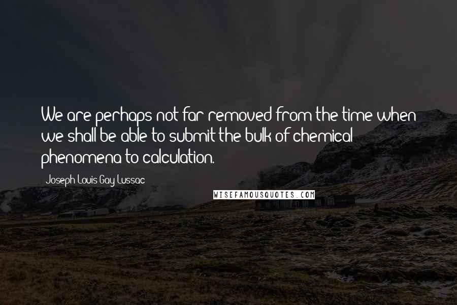 Joseph Louis Gay-Lussac Quotes: We are perhaps not far removed from the time when we shall be able to submit the bulk of chemical phenomena to calculation.