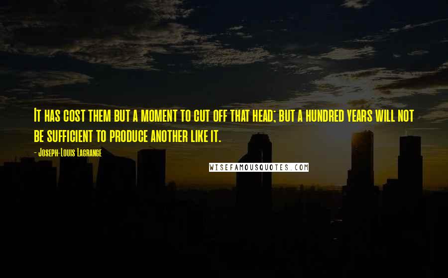 Joseph-Louis Lagrange Quotes: It has cost them but a moment to cut off that head; but a hundred years will not be sufficient to produce another like it.