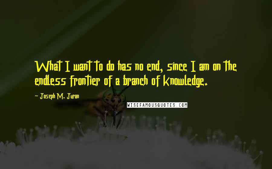 Joseph M. Juran Quotes: What I want to do has no end, since I am on the endless frontier of a branch of knowledge.