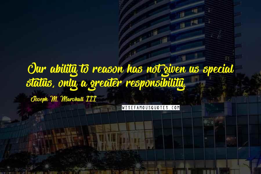 Joseph M. Marshall III Quotes: Our ability to reason has not given us special status, only a greater responsibility.