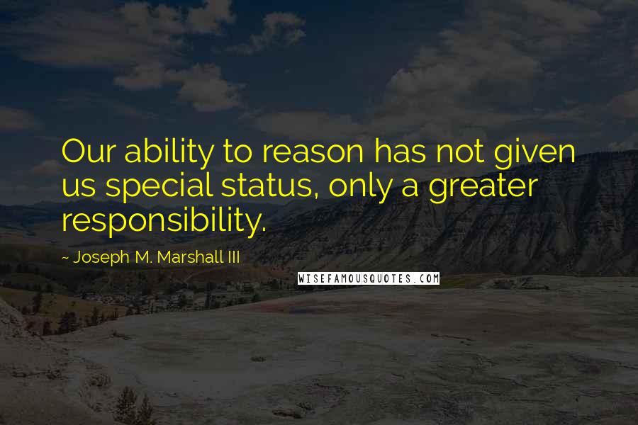 Joseph M. Marshall III Quotes: Our ability to reason has not given us special status, only a greater responsibility.