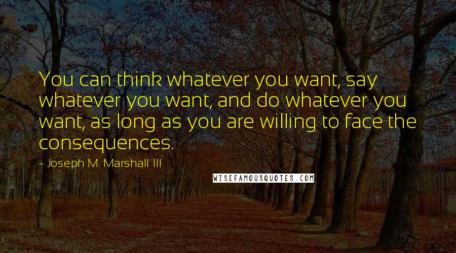 Joseph M. Marshall III Quotes: You can think whatever you want, say whatever you want, and do whatever you want, as long as you are willing to face the consequences.