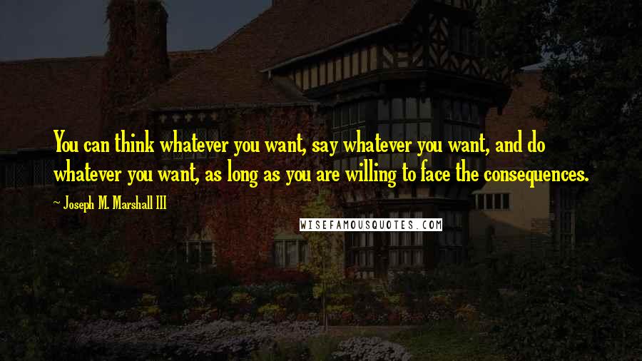 Joseph M. Marshall III Quotes: You can think whatever you want, say whatever you want, and do whatever you want, as long as you are willing to face the consequences.