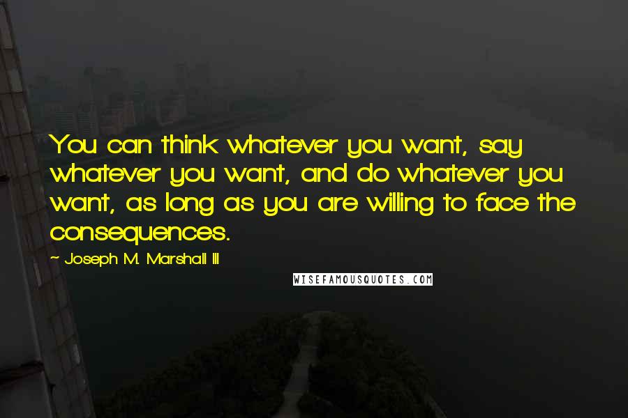 Joseph M. Marshall III Quotes: You can think whatever you want, say whatever you want, and do whatever you want, as long as you are willing to face the consequences.