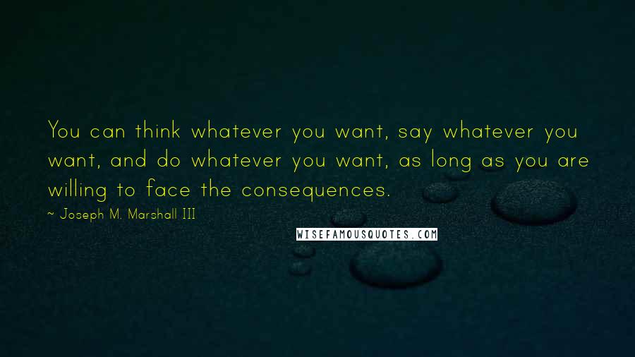 Joseph M. Marshall III Quotes: You can think whatever you want, say whatever you want, and do whatever you want, as long as you are willing to face the consequences.