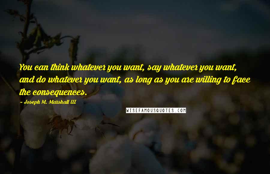 Joseph M. Marshall III Quotes: You can think whatever you want, say whatever you want, and do whatever you want, as long as you are willing to face the consequences.