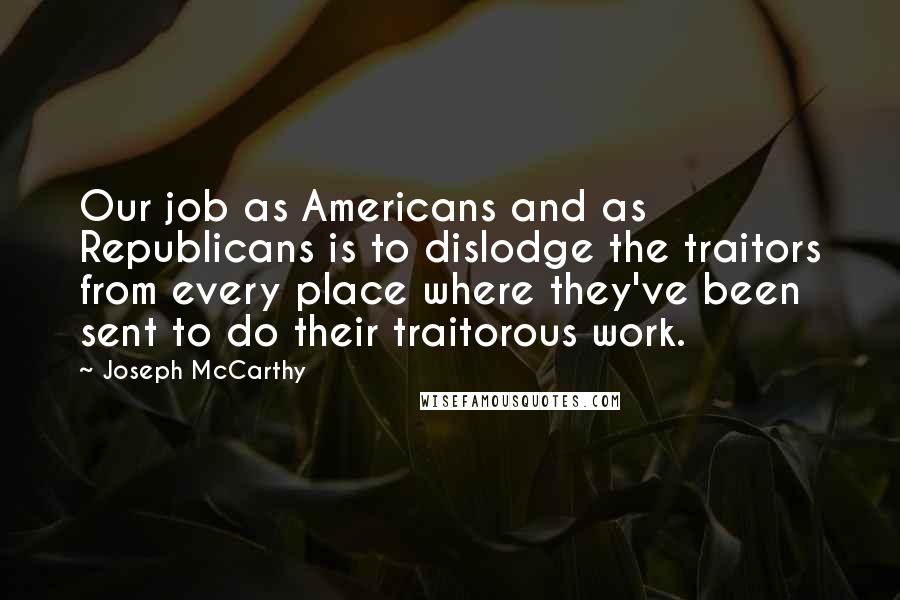 Joseph McCarthy Quotes: Our job as Americans and as Republicans is to dislodge the traitors from every place where they've been sent to do their traitorous work.