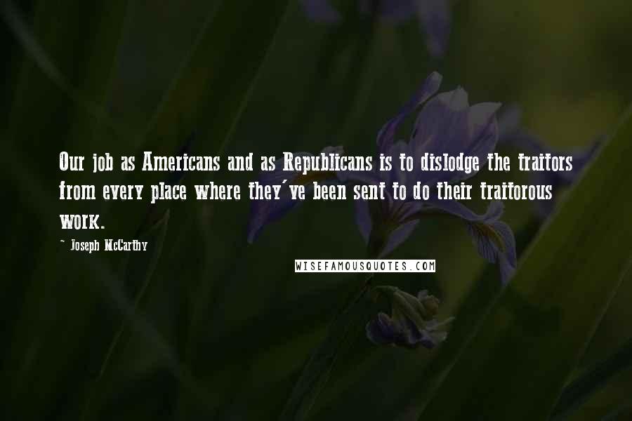 Joseph McCarthy Quotes: Our job as Americans and as Republicans is to dislodge the traitors from every place where they've been sent to do their traitorous work.