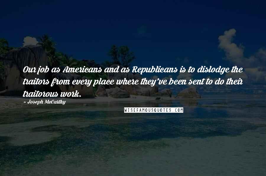 Joseph McCarthy Quotes: Our job as Americans and as Republicans is to dislodge the traitors from every place where they've been sent to do their traitorous work.