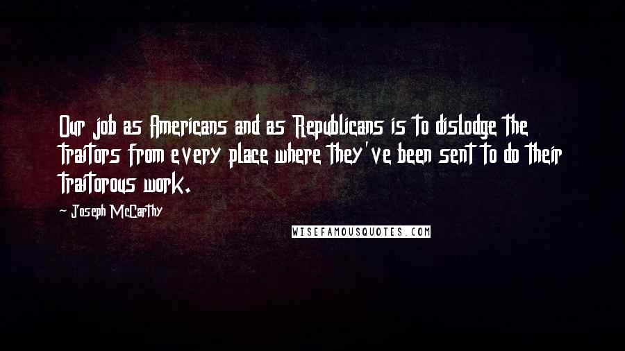 Joseph McCarthy Quotes: Our job as Americans and as Republicans is to dislodge the traitors from every place where they've been sent to do their traitorous work.