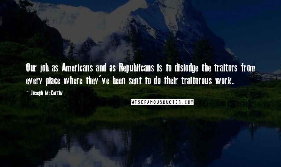 Joseph McCarthy Quotes: Our job as Americans and as Republicans is to dislodge the traitors from every place where they've been sent to do their traitorous work.