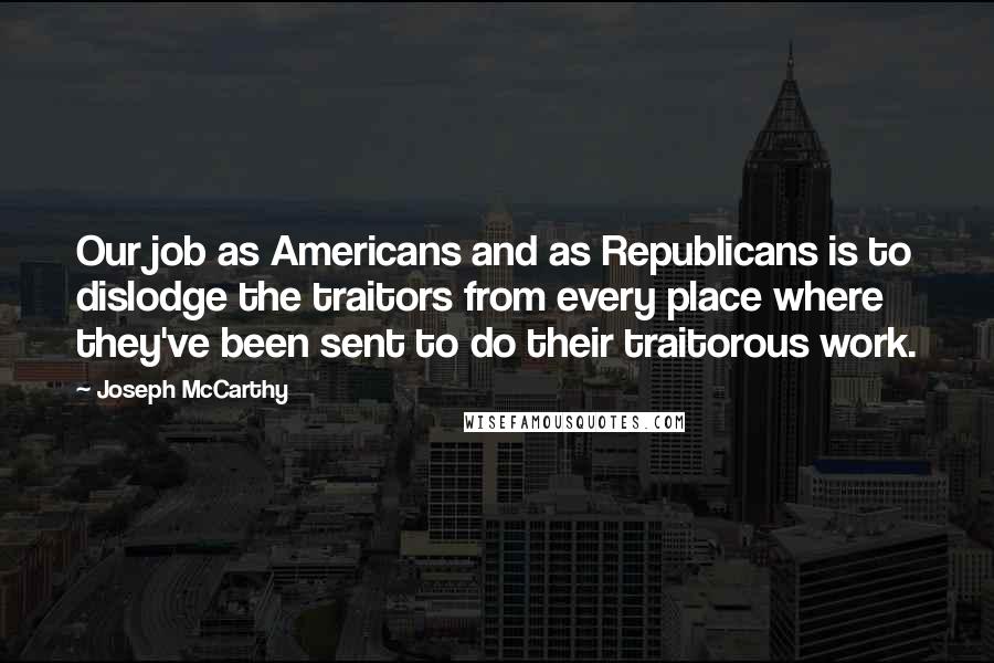 Joseph McCarthy Quotes: Our job as Americans and as Republicans is to dislodge the traitors from every place where they've been sent to do their traitorous work.