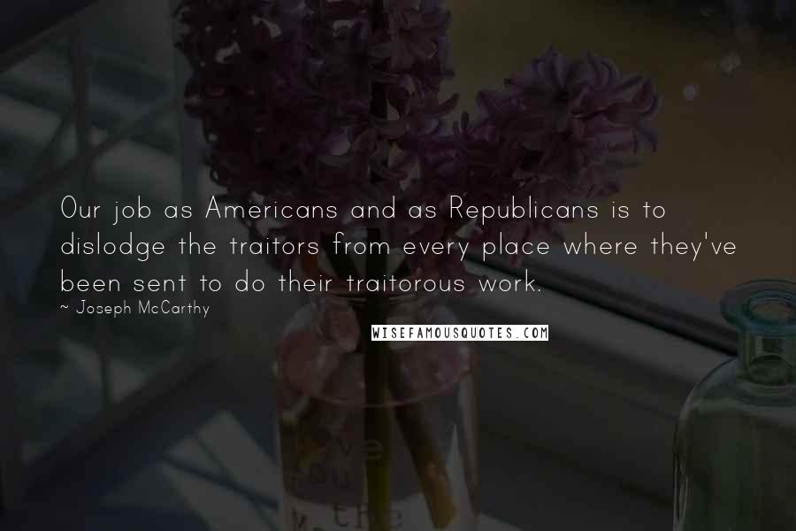 Joseph McCarthy Quotes: Our job as Americans and as Republicans is to dislodge the traitors from every place where they've been sent to do their traitorous work.