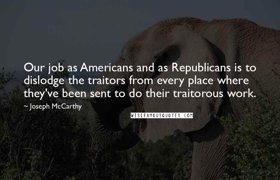 Joseph McCarthy Quotes: Our job as Americans and as Republicans is to dislodge the traitors from every place where they've been sent to do their traitorous work.