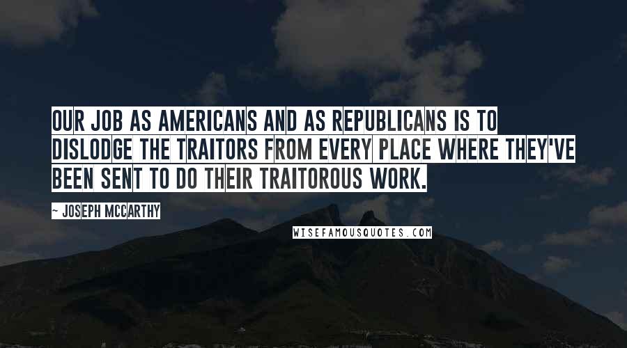 Joseph McCarthy Quotes: Our job as Americans and as Republicans is to dislodge the traitors from every place where they've been sent to do their traitorous work.