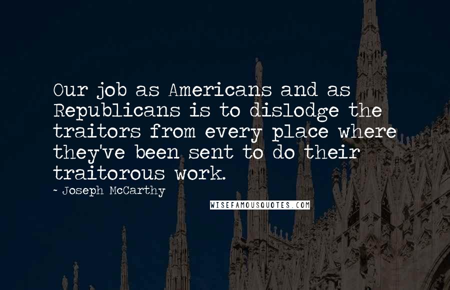 Joseph McCarthy Quotes: Our job as Americans and as Republicans is to dislodge the traitors from every place where they've been sent to do their traitorous work.