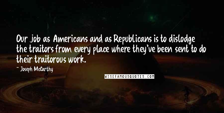 Joseph McCarthy Quotes: Our job as Americans and as Republicans is to dislodge the traitors from every place where they've been sent to do their traitorous work.