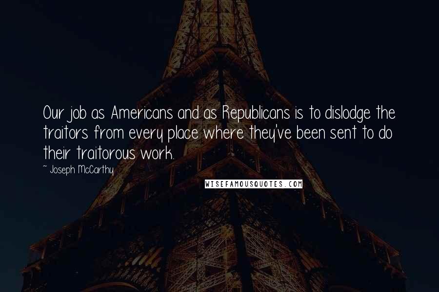 Joseph McCarthy Quotes: Our job as Americans and as Republicans is to dislodge the traitors from every place where they've been sent to do their traitorous work.