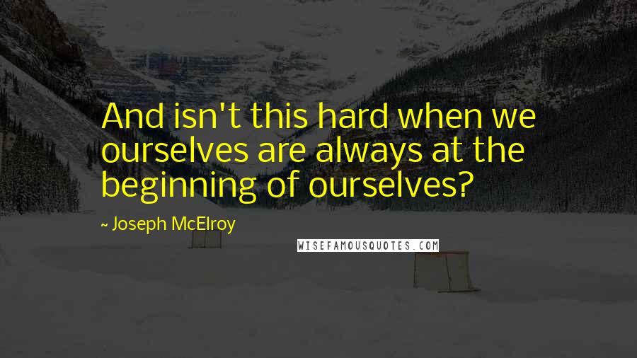 Joseph McElroy Quotes: And isn't this hard when we ourselves are always at the beginning of ourselves?