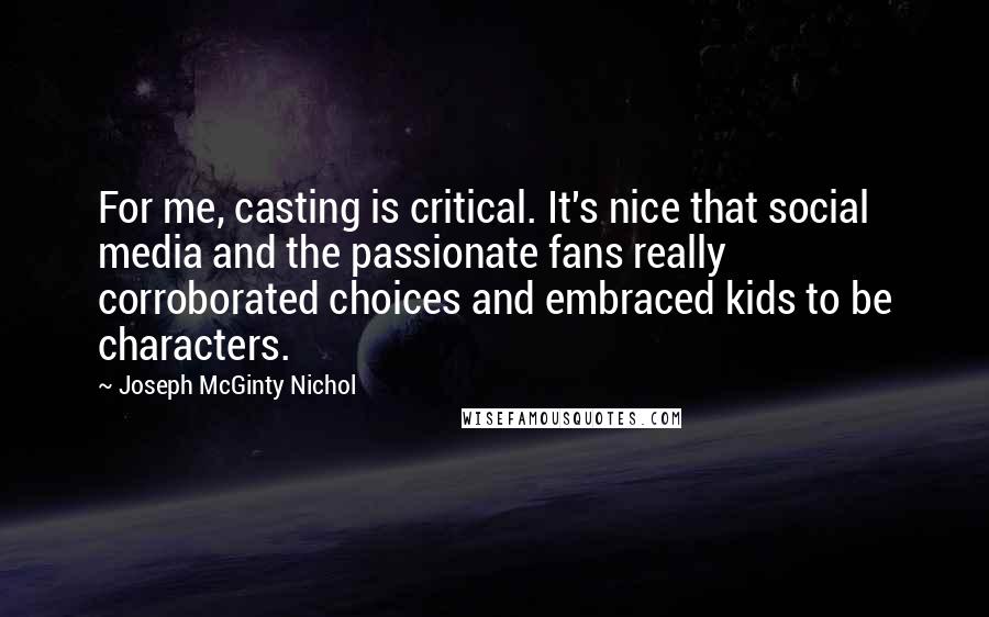 Joseph McGinty Nichol Quotes: For me, casting is critical. It's nice that social media and the passionate fans really corroborated choices and embraced kids to be characters.