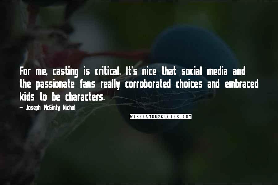 Joseph McGinty Nichol Quotes: For me, casting is critical. It's nice that social media and the passionate fans really corroborated choices and embraced kids to be characters.