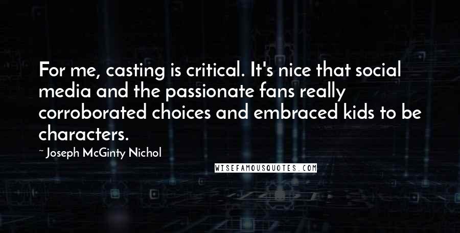 Joseph McGinty Nichol Quotes: For me, casting is critical. It's nice that social media and the passionate fans really corroborated choices and embraced kids to be characters.