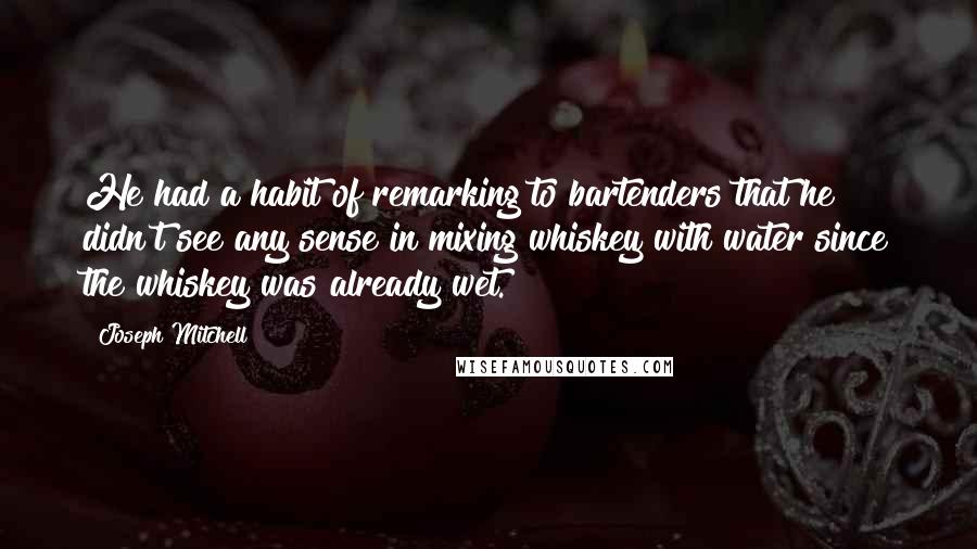 Joseph Mitchell Quotes: He had a habit of remarking to bartenders that he didn't see any sense in mixing whiskey with water since the whiskey was already wet.