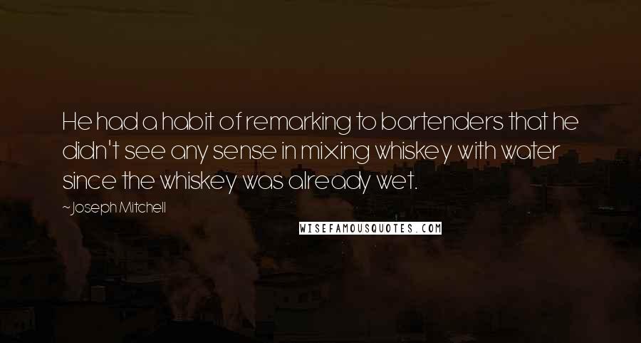 Joseph Mitchell Quotes: He had a habit of remarking to bartenders that he didn't see any sense in mixing whiskey with water since the whiskey was already wet.