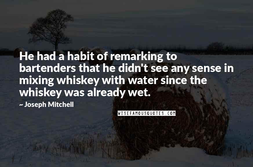 Joseph Mitchell Quotes: He had a habit of remarking to bartenders that he didn't see any sense in mixing whiskey with water since the whiskey was already wet.