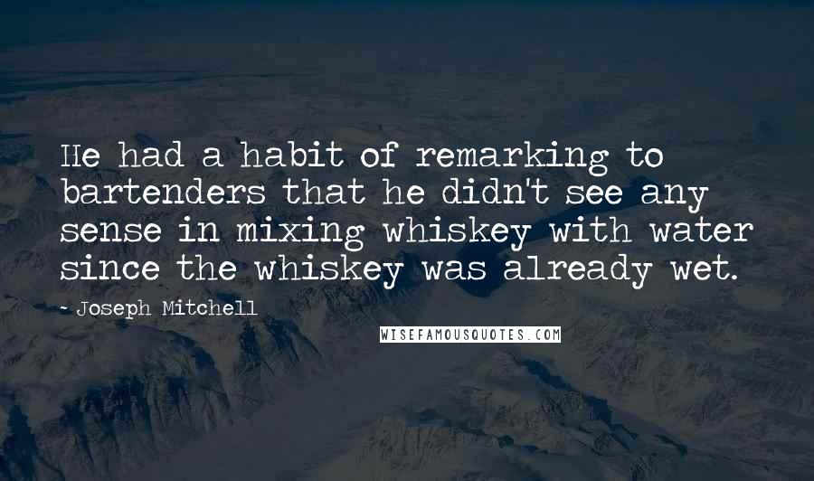 Joseph Mitchell Quotes: He had a habit of remarking to bartenders that he didn't see any sense in mixing whiskey with water since the whiskey was already wet.