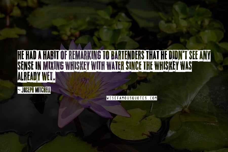 Joseph Mitchell Quotes: He had a habit of remarking to bartenders that he didn't see any sense in mixing whiskey with water since the whiskey was already wet.