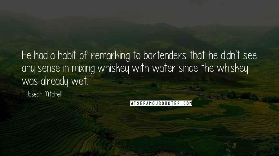 Joseph Mitchell Quotes: He had a habit of remarking to bartenders that he didn't see any sense in mixing whiskey with water since the whiskey was already wet.