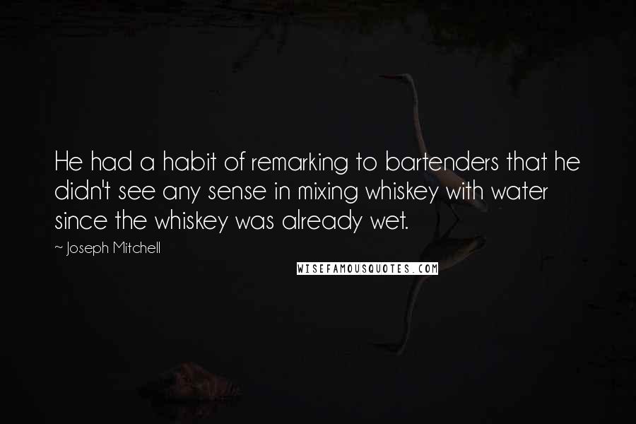 Joseph Mitchell Quotes: He had a habit of remarking to bartenders that he didn't see any sense in mixing whiskey with water since the whiskey was already wet.