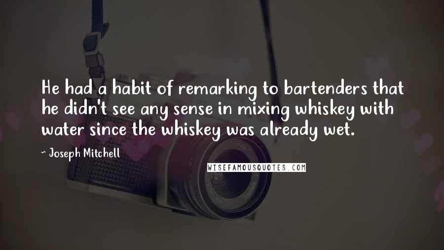 Joseph Mitchell Quotes: He had a habit of remarking to bartenders that he didn't see any sense in mixing whiskey with water since the whiskey was already wet.