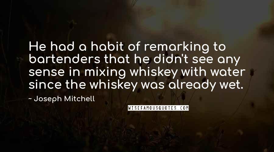 Joseph Mitchell Quotes: He had a habit of remarking to bartenders that he didn't see any sense in mixing whiskey with water since the whiskey was already wet.