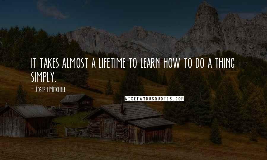 Joseph Mitchell Quotes: it takes almost a lifetime to learn how to do a thing simply.