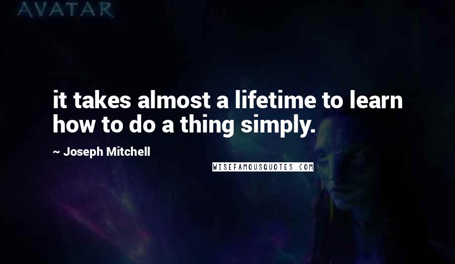 Joseph Mitchell Quotes: it takes almost a lifetime to learn how to do a thing simply.