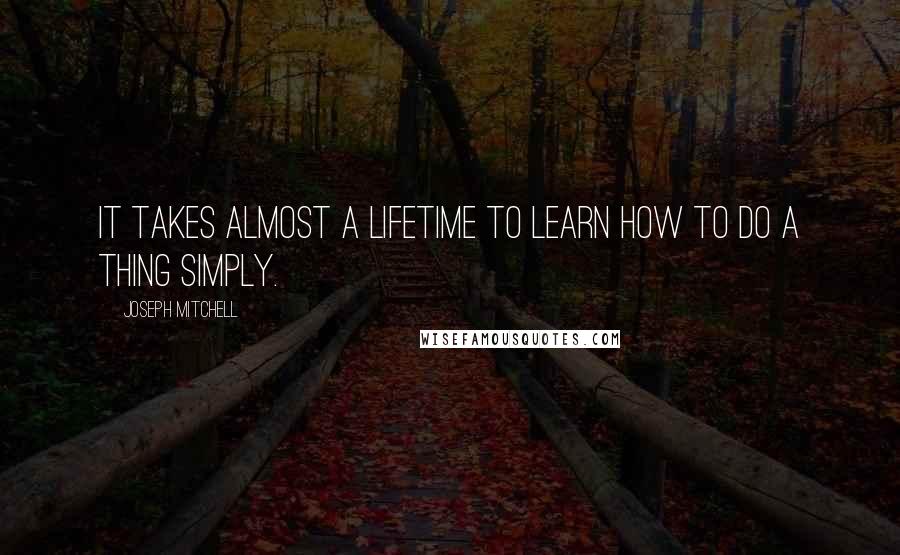 Joseph Mitchell Quotes: it takes almost a lifetime to learn how to do a thing simply.