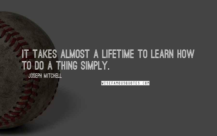 Joseph Mitchell Quotes: it takes almost a lifetime to learn how to do a thing simply.