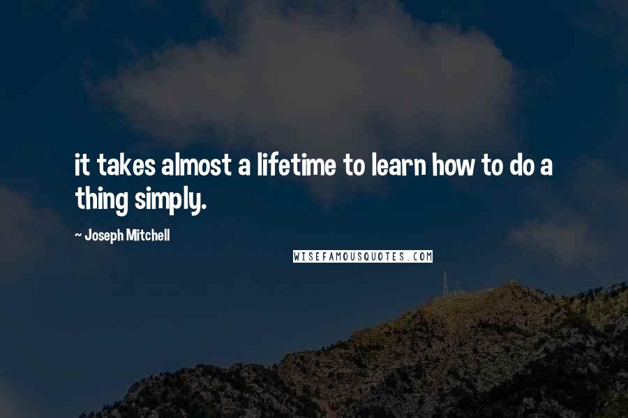 Joseph Mitchell Quotes: it takes almost a lifetime to learn how to do a thing simply.