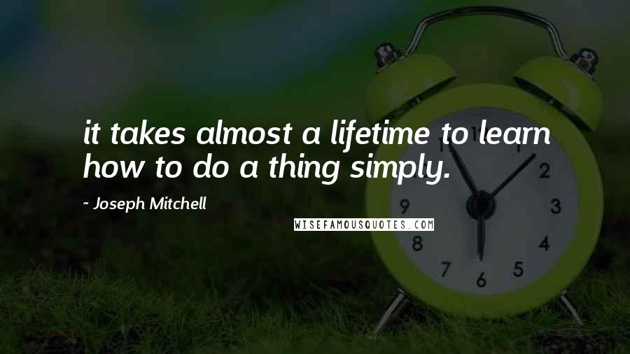 Joseph Mitchell Quotes: it takes almost a lifetime to learn how to do a thing simply.