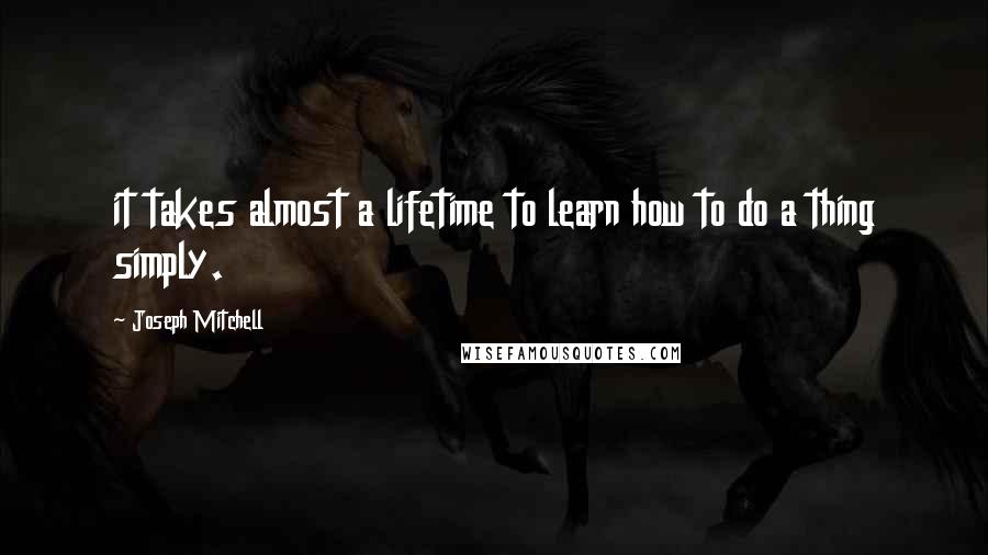 Joseph Mitchell Quotes: it takes almost a lifetime to learn how to do a thing simply.