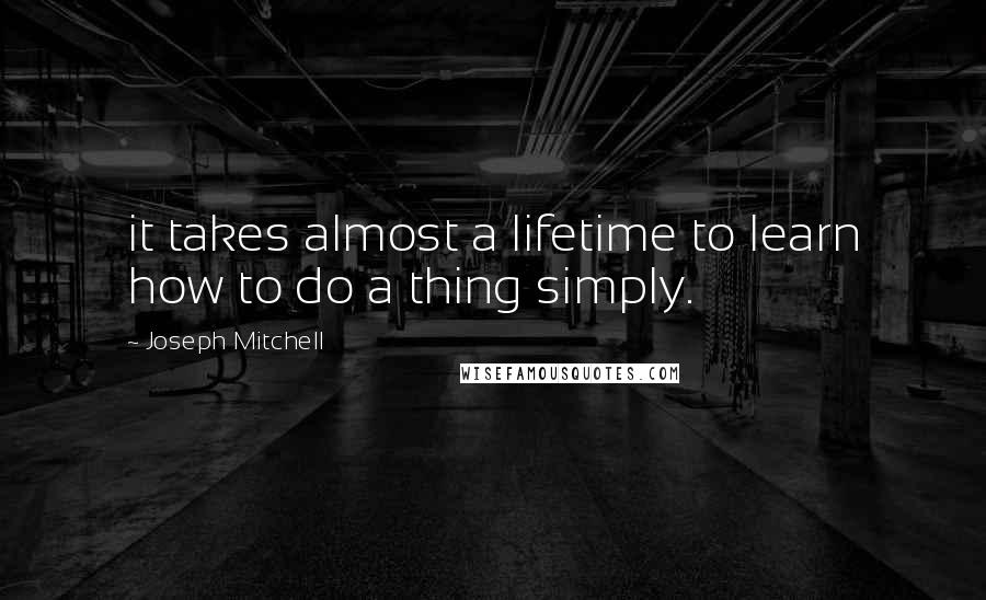 Joseph Mitchell Quotes: it takes almost a lifetime to learn how to do a thing simply.