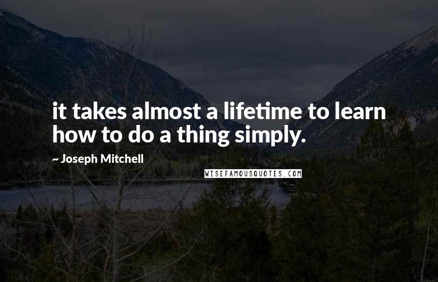 Joseph Mitchell Quotes: it takes almost a lifetime to learn how to do a thing simply.