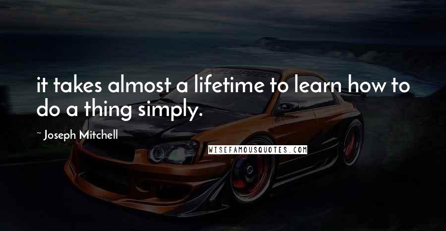 Joseph Mitchell Quotes: it takes almost a lifetime to learn how to do a thing simply.