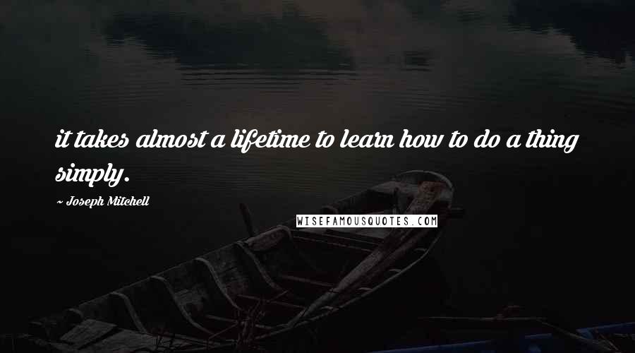 Joseph Mitchell Quotes: it takes almost a lifetime to learn how to do a thing simply.