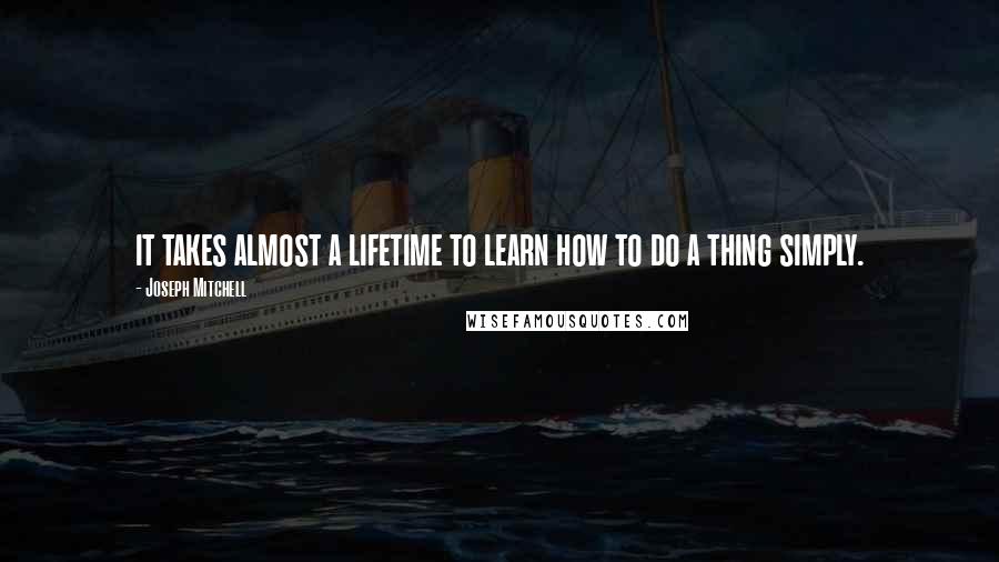 Joseph Mitchell Quotes: it takes almost a lifetime to learn how to do a thing simply.