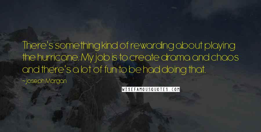Joseph Morgan Quotes: There's something kind of rewarding about playing the hurricane. My job is to create drama and chaos and there's a lot of fun to be had doing that.
