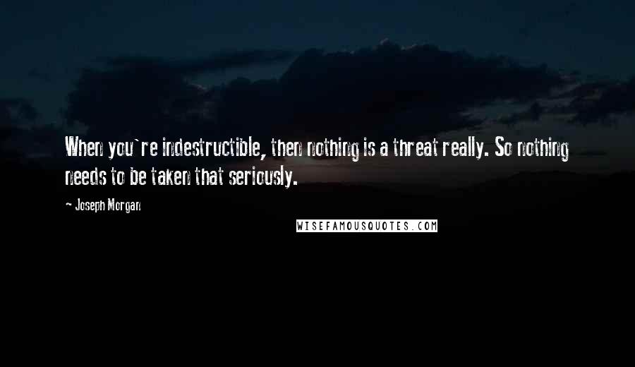 Joseph Morgan Quotes: When you're indestructible, then nothing is a threat really. So nothing needs to be taken that seriously.